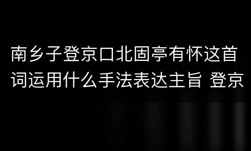 南乡子登京口北固亭有怀这首词运用什么手法表达主旨 登京口北固亭有怀主旨