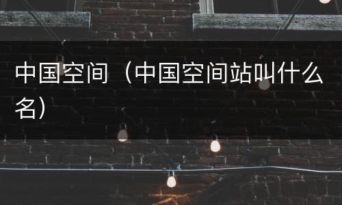 中国空间（中国空间站叫什么名）