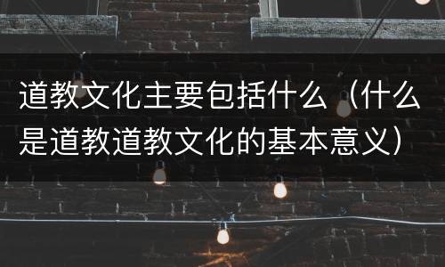 道教文化主要包括什么（什么是道教道教文化的基本意义）