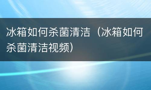冰箱如何杀菌清洁（冰箱如何杀菌清洁视频）