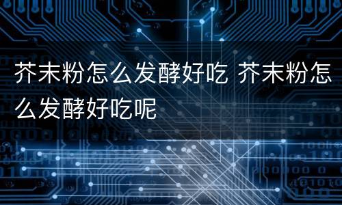 芥末粉怎么发酵好吃 芥末粉怎么发酵好吃呢