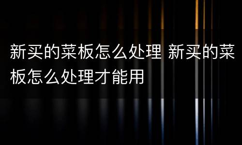 新买的菜板怎么处理 新买的菜板怎么处理才能用