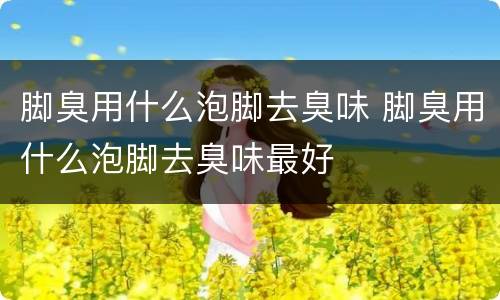 脚臭用什么泡脚去臭味 脚臭用什么泡脚去臭味最好