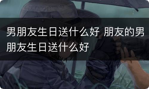 男朋友生日送什么好 朋友的男朋友生日送什么好
