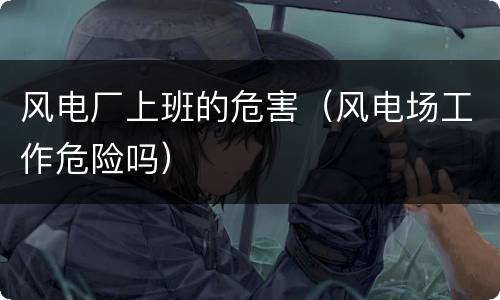 风电厂上班的危害（风电场工作危险吗）
