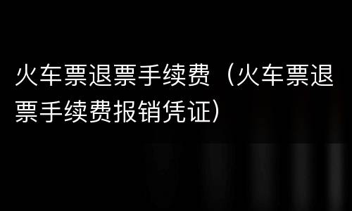 火车票退票手续费（火车票退票手续费报销凭证）