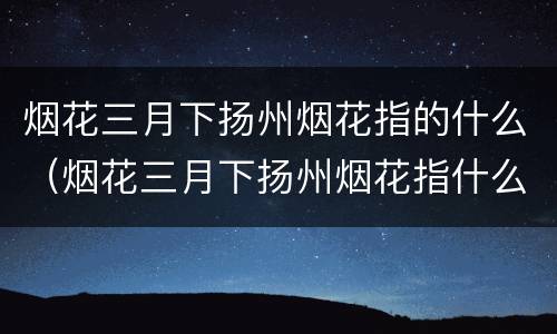 烟花三月下扬州烟花指的什么（烟花三月下扬州烟花指什么?）