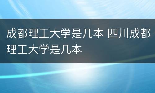 成都理工大学是几本 四川成都理工大学是几本