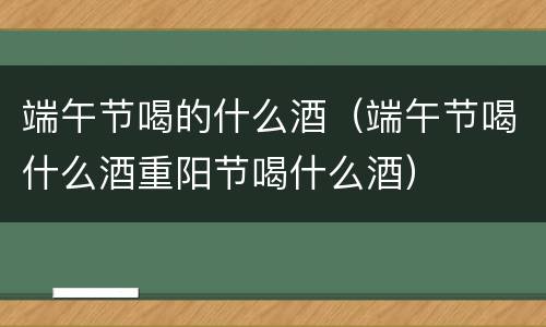 端午节喝的什么酒（端午节喝什么酒重阳节喝什么酒）