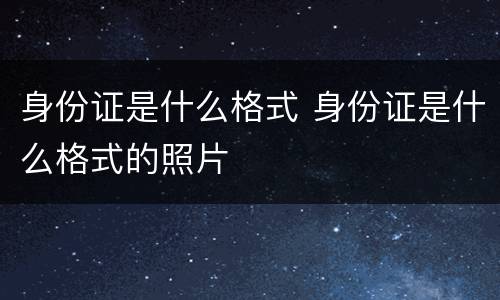 身份证是什么格式 身份证是什么格式的照片