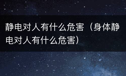 静电对人有什么危害（身体静电对人有什么危害）