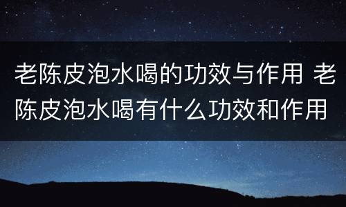 老陈皮泡水喝的功效与作用 老陈皮泡水喝有什么功效和作用