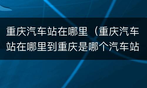 重庆汽车站在哪里（重庆汽车站在哪里到重庆是哪个汽车站）