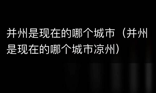 并州是现在的哪个城市（并州是现在的哪个城市凉州）