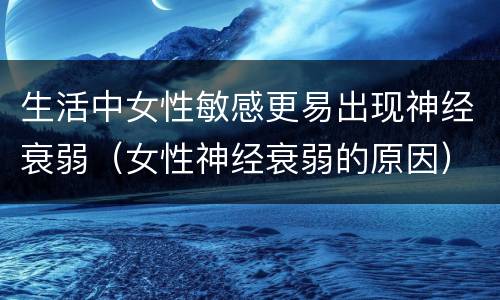 生活中女性敏感更易出现神经衰弱（女性神经衰弱的原因）