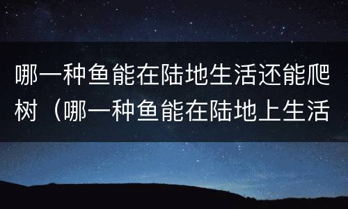 哪一种鱼能在陆地生活还能爬树（哪一种鱼能在陆地上生活还会爬树）