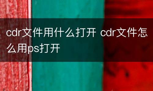 cdr文件用什么打开 cdr文件怎么用ps打开