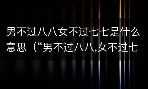 男不过八八女不过七七是什么意思（“男不过八八,女不过七七”,七七,八八指啥）