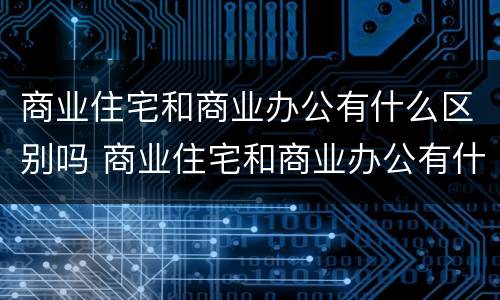 商业住宅和商业办公有什么区别吗 商业住宅和商业办公有什么区别吗知乎