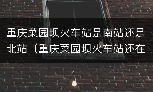 重庆菜园坝火车站是南站还是北站（重庆菜园坝火车站还在使用吗）