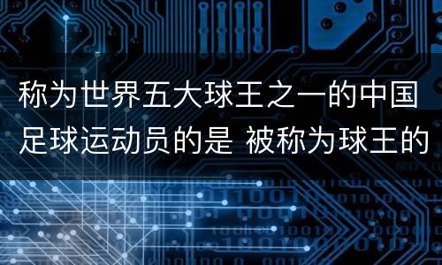 称为世界五大球王之一的中国足球运动员的是 被称为球王的足球运动员