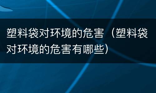 塑料袋对环境的危害（塑料袋对环境的危害有哪些）