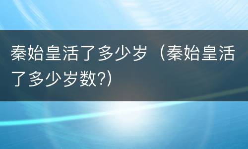 秦始皇活了多少岁（秦始皇活了多少岁数?）