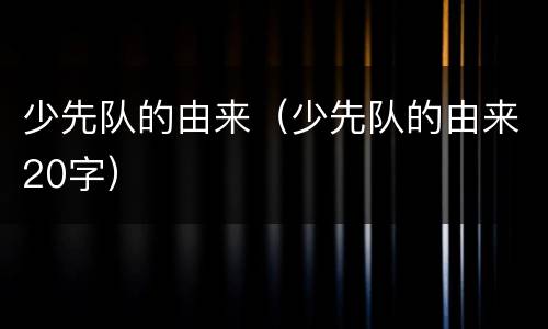 少先队的由来（少先队的由来20字）