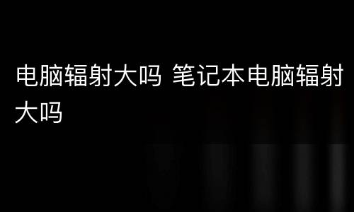 电脑辐射大吗 笔记本电脑辐射大吗