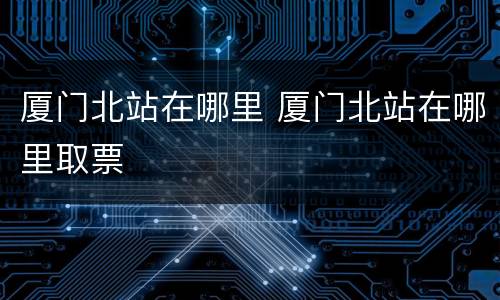 厦门北站在哪里 厦门北站在哪里取票