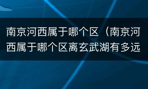 南京河西属于哪个区（南京河西属于哪个区离玄武湖有多远湖有多远）