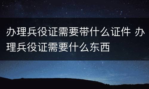 办理兵役证需要带什么证件 办理兵役证需要什么东西