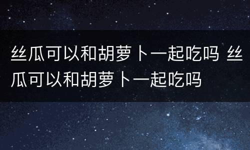 丝瓜可以和胡萝卜一起吃吗 丝瓜可以和胡萝卜一起吃吗