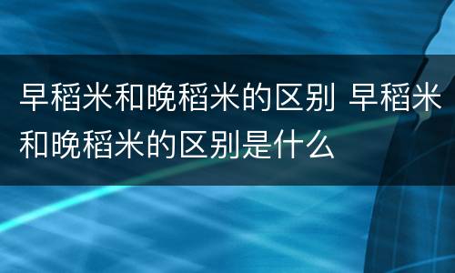 早稻米和晚稻米的区别 早稻米和晚稻米的区别是什么