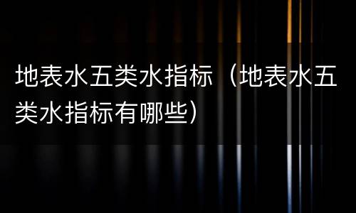 地表水五类水指标（地表水五类水指标有哪些）