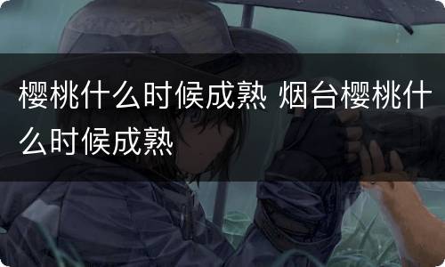 樱桃什么时候成熟 烟台樱桃什么时候成熟