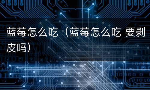 蓝莓怎么吃（蓝莓怎么吃 要剥皮吗）