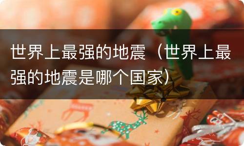 世界上最强的地震（世界上最强的地震是哪个国家）
