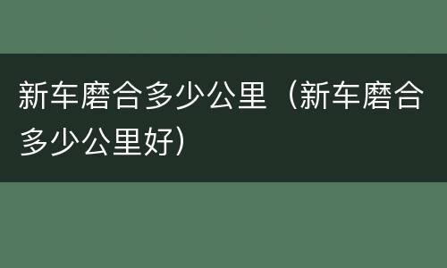 新车磨合多少公里（新车磨合多少公里好）