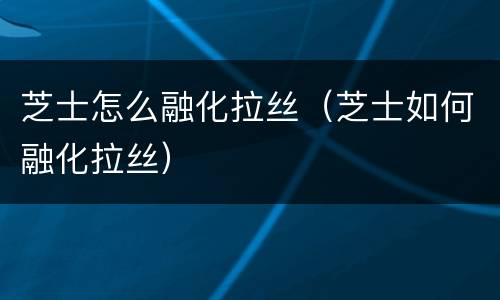 芝士怎么融化拉丝（芝士如何融化拉丝）