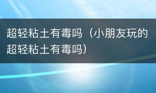 超轻粘土有毒吗（小朋友玩的超轻粘土有毒吗）