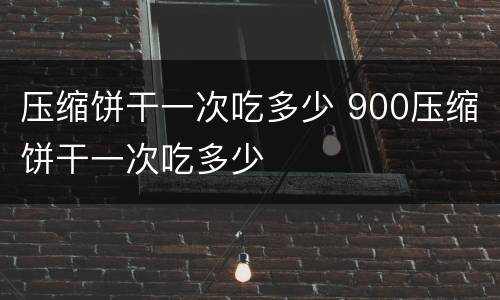 压缩饼干一次吃多少 900压缩饼干一次吃多少
