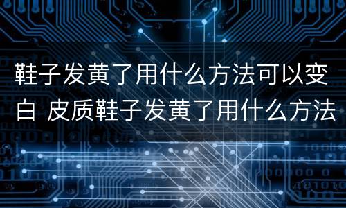 鞋子发黄了用什么方法可以变白 皮质鞋子发黄了用什么方法可以变白