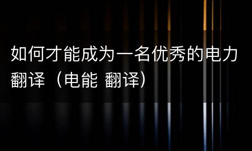 如何才能成为一名优秀的电力翻译（电能 翻译）