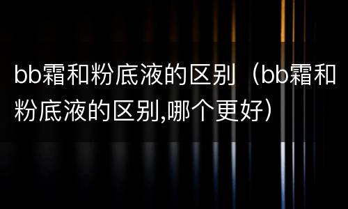 bb霜和粉底液的区别（bb霜和粉底液的区别,哪个更好）