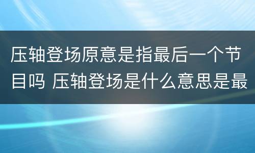 压轴登场原意是指最后一个节目吗 压轴登场是什么意思是最后一个节目