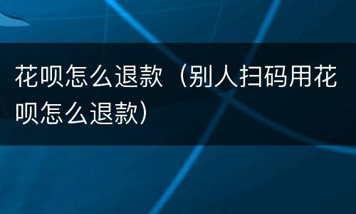 花呗怎么退款（别人扫码用花呗怎么退款）