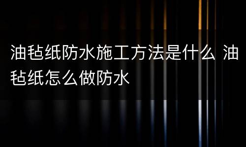 油毡纸防水施工方法是什么 油毡纸怎么做防水