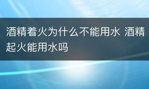 酒精着火为什么不能用水 酒精起火能用水吗