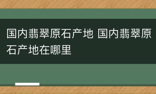 国内翡翠原石产地 国内翡翠原石产地在哪里